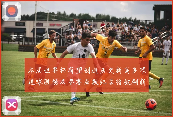 本届世界杯有望创造历史新高多项进球胜场及参赛届数纪录将被刷新