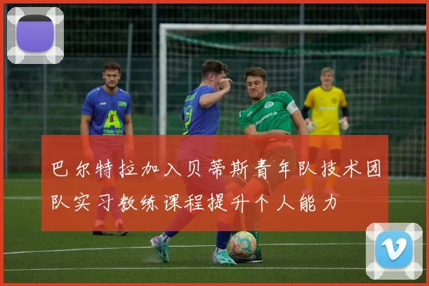 巴尔特拉加入贝蒂斯青年队技术团队实习教练课程提升个人能力