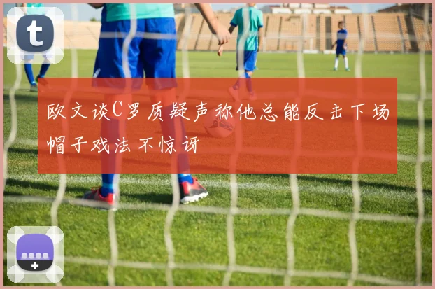 欧文谈C罗质疑声称他总能反击下场帽子戏法不惊讶