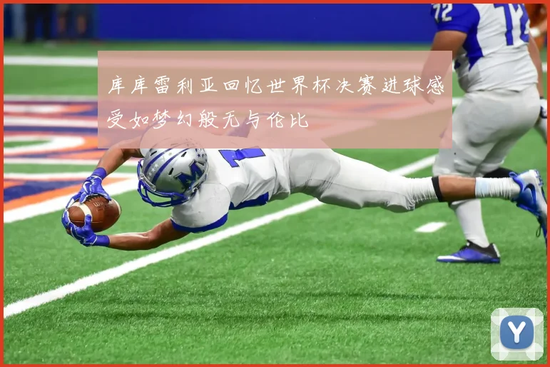 库库雷利亚回忆世界杯决赛进球感受如梦幻般无与伦比