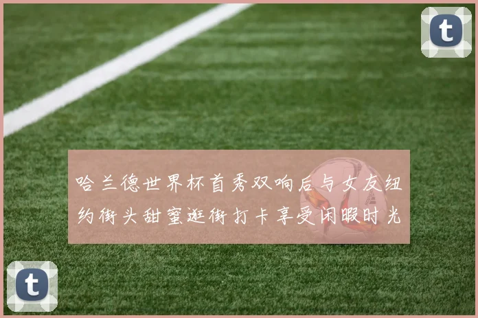 哈兰德世界杯首秀双响后与女友纽约街头甜蜜逛街打卡享受闲暇时光