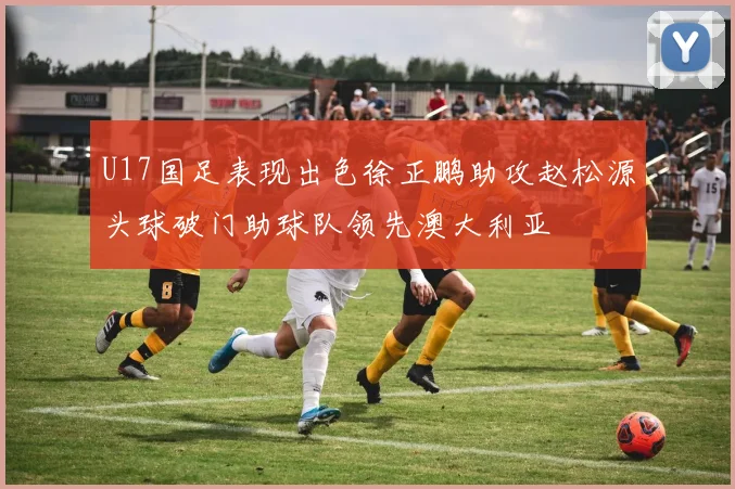 U17国足表现出色徐正鹏助攻赵松源头球破门助球队领先澳大利亚