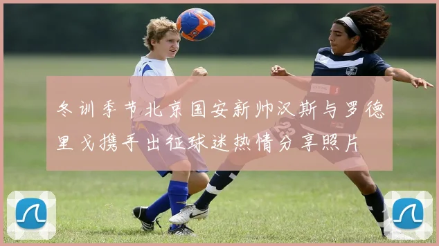 冬训季节北京国安新帅汉斯与罗德里戈携手出征球迷热情分享照片