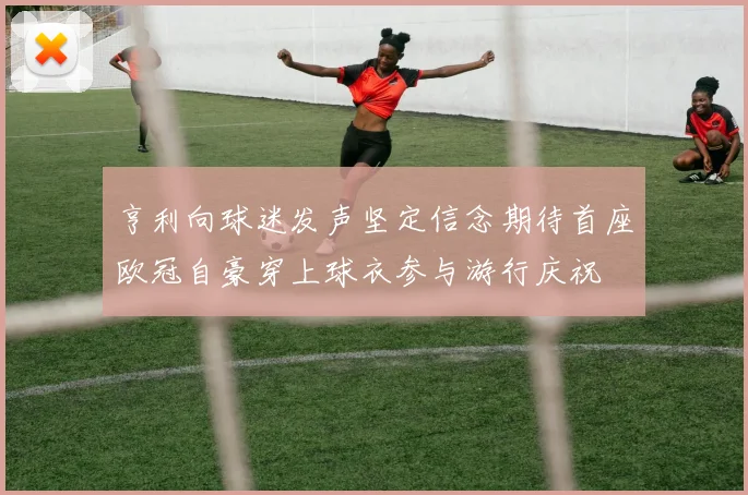 亨利向球迷发声坚定信念期待首座欧冠自豪穿上球衣参与游行庆祝