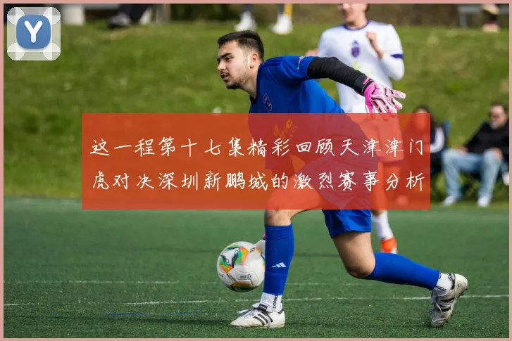 这一程第十七集精彩回顾天津津门虎对决深圳新鹏城的激烈赛事分析与亮点解读