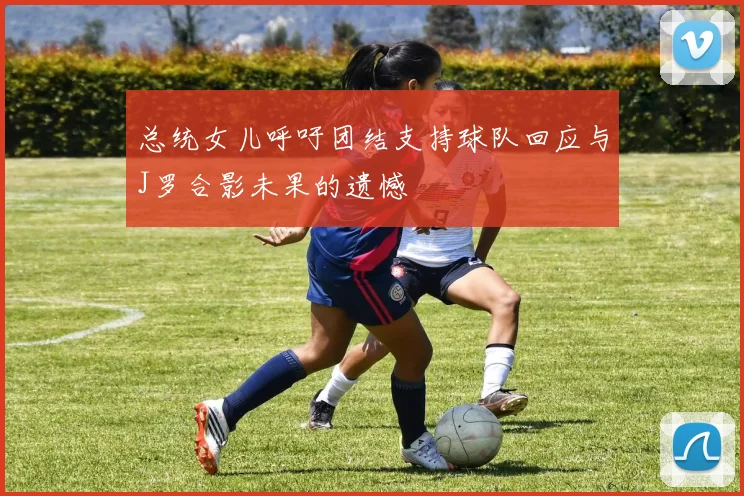 总统女儿呼吁团结支持球队回应与J罗合影未果的遗憾
