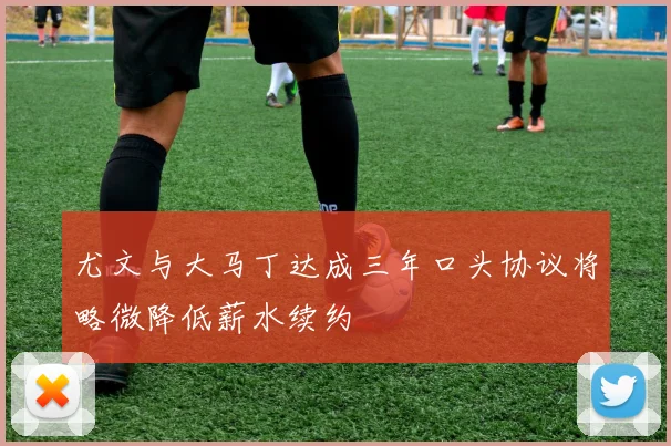 尤文与大马丁达成三年口头协议将略微降低薪水续约