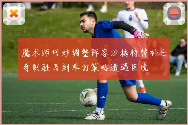 魔术师巧妙调整阵容沙梅特替补出奇制胜马刺单打策略遭遇困境