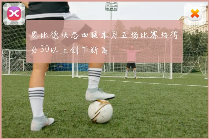 恩比德状态回暖本月五场比赛均得分30以上创下新高