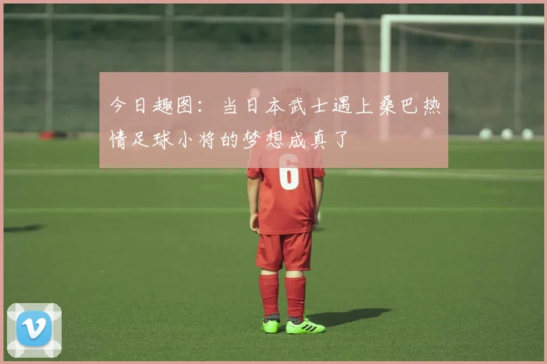 今日趣图：当日本武士遇上桑巴热情足球小将的梦想成真了