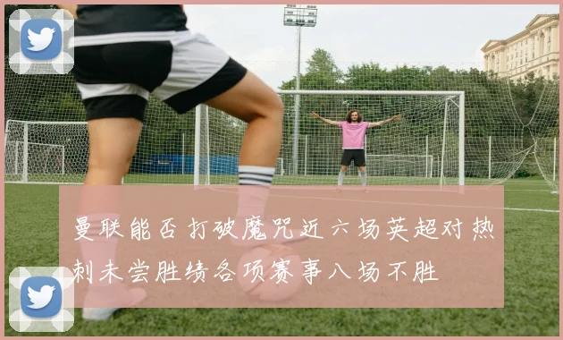 曼联能否打破魔咒近六场英超对热刺未尝胜绩各项赛事八场不胜