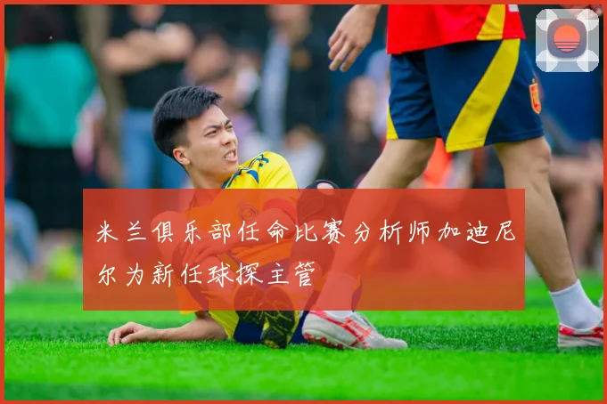 米兰俱乐部任命比赛分析师加迪尼尔为新任球探主管