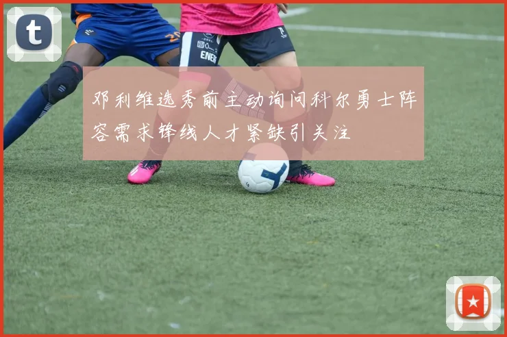 邓利维选秀前主动询问科尔勇士阵容需求锋线人才紧缺引关注