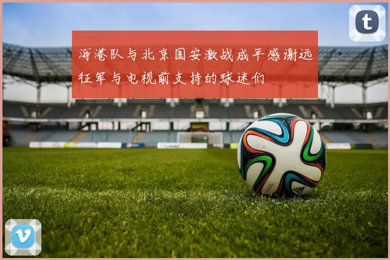 海港队与北京国安激战成平感谢远征军与电视前支持的球迷们