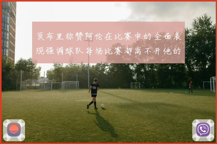 莫布里称赞阿伦在比赛中的全面表现强调球队每场比赛都离不开他的贡献